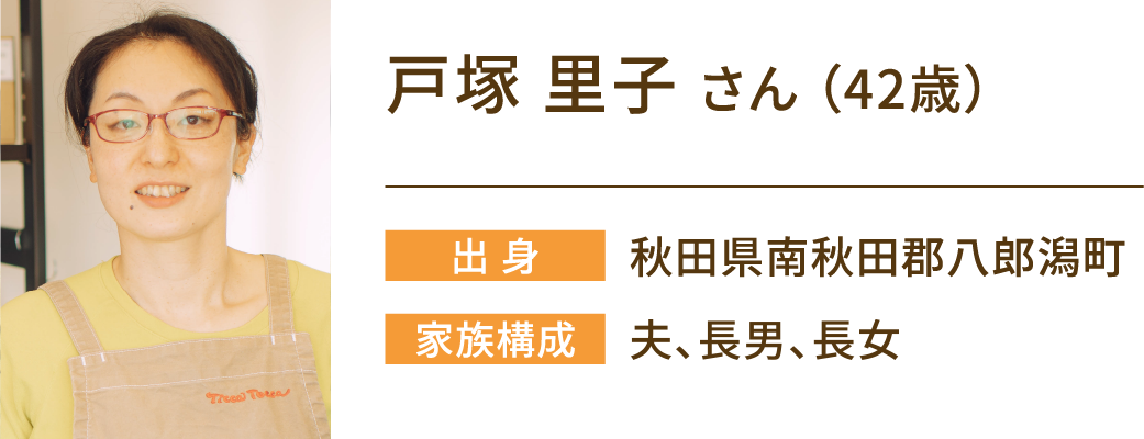 戸塚里子さん（42歳）　出身：秋田県南秋田郡八郎潟町　家族構成：夫、長男、長女
