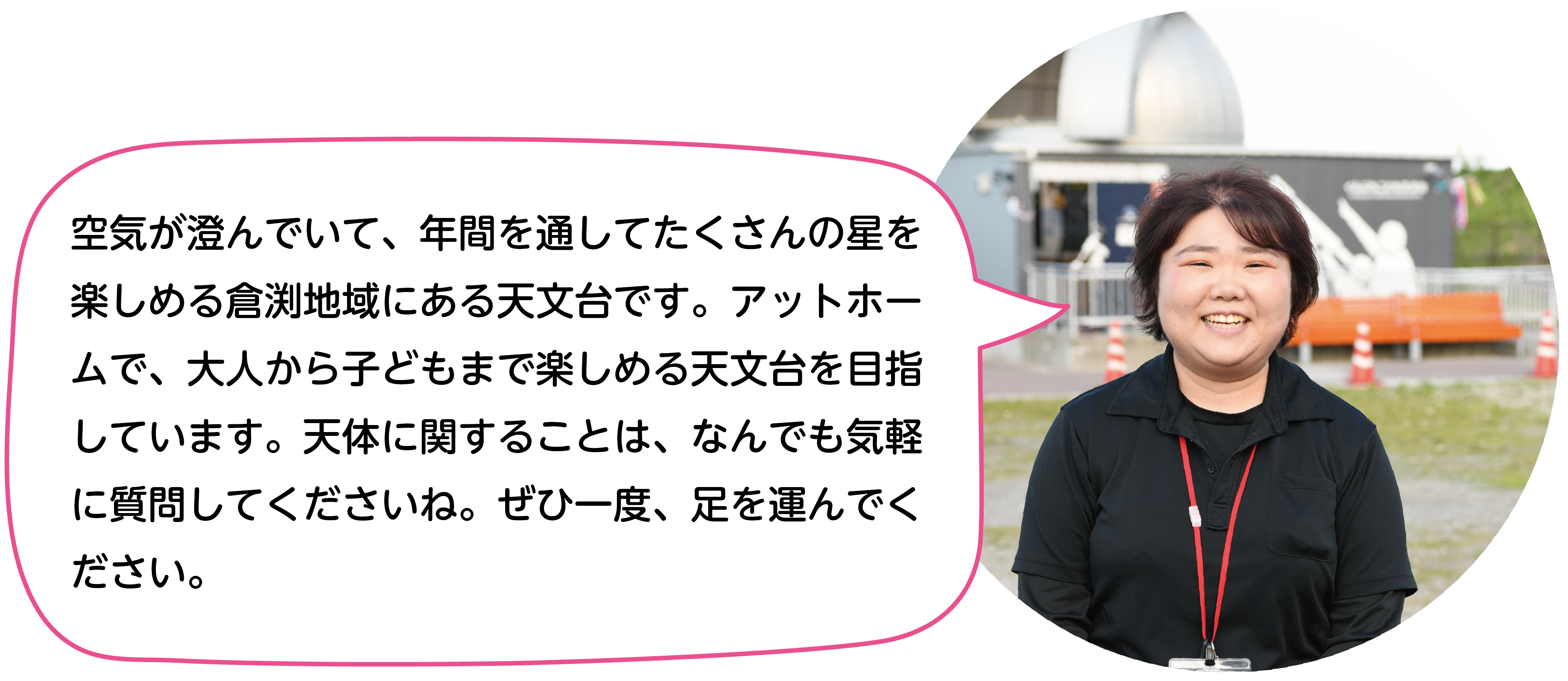 空気が澄んでいて、年間を通してたくさんの星を楽しめる倉渕地域にある天文台です。アットホームで、大人から子どもまで楽しめる天文台を目指しています。天体に関することは、なんでも気軽に質問してくださいね。ぜひ一度、足を運んでください。