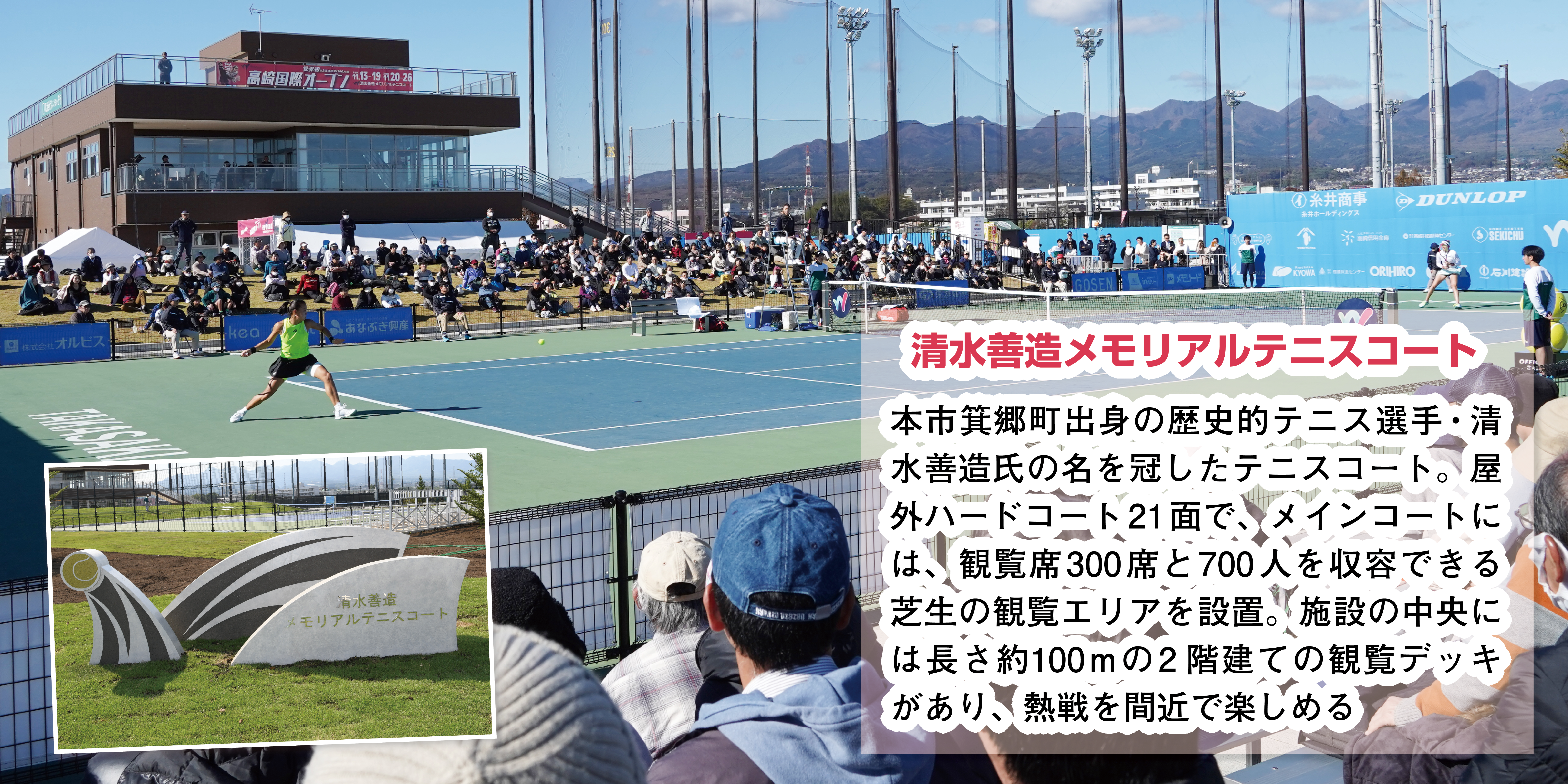 清水善造メモリアルテニスコートは、本市箕郷町出身の歴史的テニス選手・清水善造氏の名を冠したテニスコート。屋外ハードコート21面で、メインコートには、観覧席300席と700人を収容できる芝生の観覧エリアを設置。施設の中央には長さ約100mの2階建ての観覧デッキがあり、熱戦を間近で楽しめる