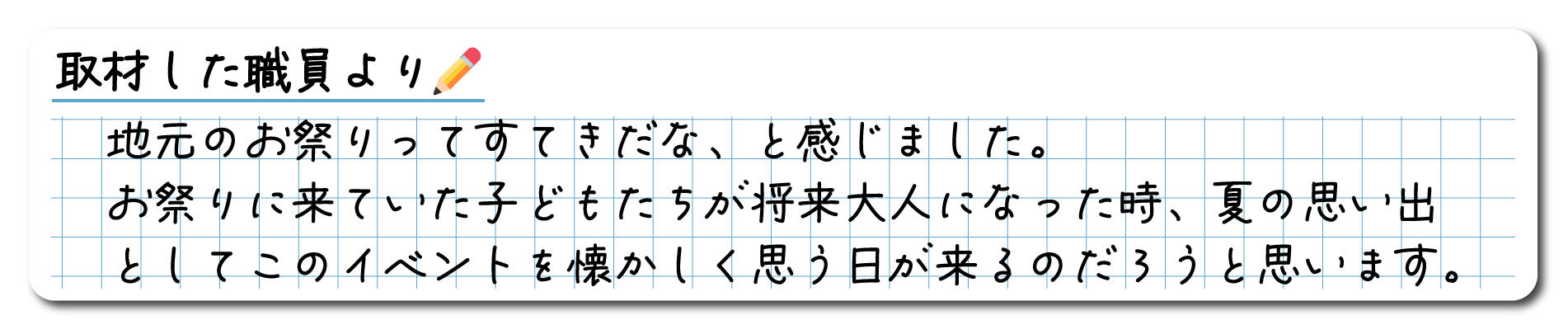 取材した職員よりコメント　地元のお祭りってすてきだな、と感じました。お祭りに来ていた子どもたちが将来大人になった時、夏の思い出としてこのイベントを懐かしく思う日が来るのだろうと思います。