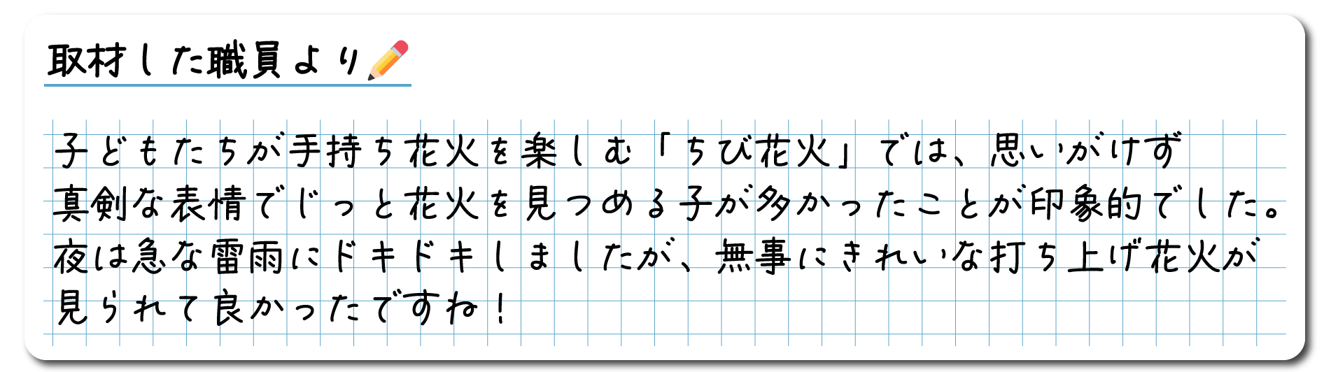 取材した職員のコメント　子どもたちが手持ち花火を楽しむ「ちび花火」では、思いがけず真剣な表情でじっと花火を見つめる子が多かったことが印象的でした。夜は急な雷雨にドキドキしましたが、無事にきれいな打ち上げ花火が見られて良かったですね！