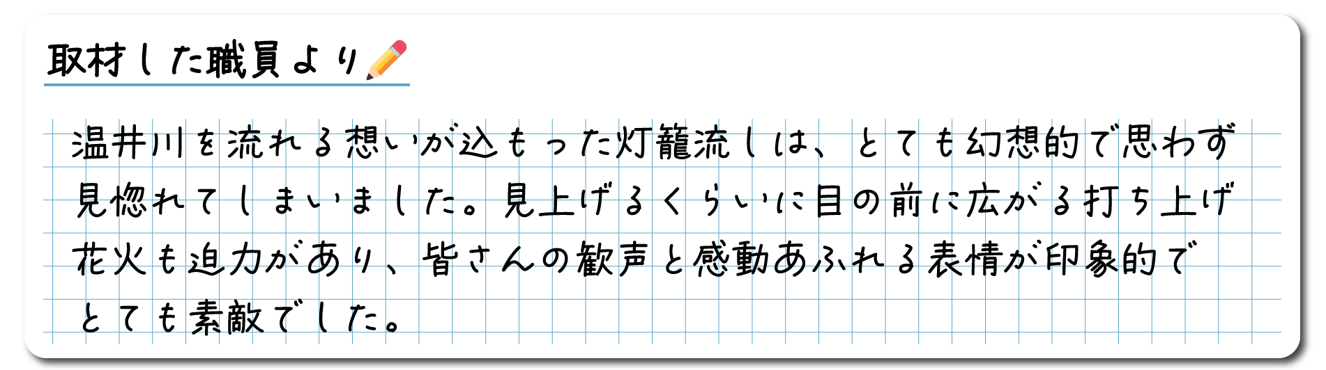 取材した職員のコメント　温井川を流れる思いが込もった灯籠流しは、とても幻想的で思わず見惚れてしまいました。見上げるくらいに目の前に広がる打ち上げ花火も迫力があり、皆さんの歓声と感動あふれる表情が印象的でとても素敵でした。