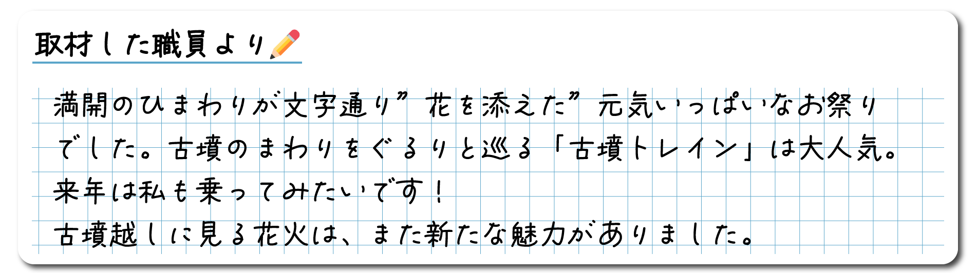 取材した職員のコメント　満開のひまわりが文字通り”花を添えた”元気いっぱいなお祭りでした。古墳のまわりをぐるりと巡る「古墳トレイン」は大人気。来年は私も乗ってみたいです！古墳越しに見る花火は、また新たな魅力がありました。