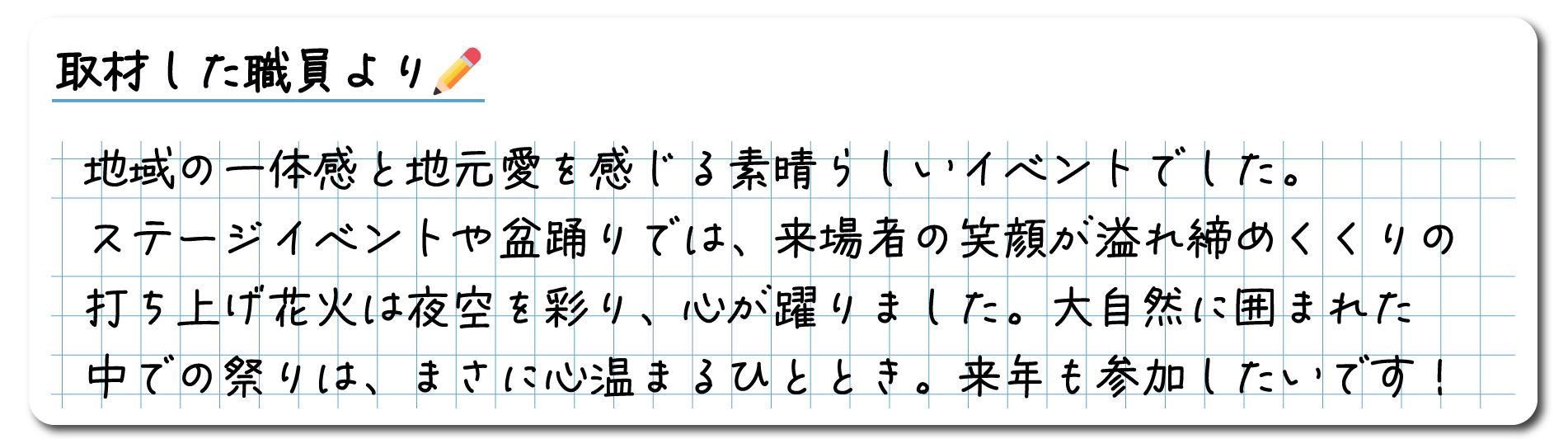 取材した職員のコメント　地域の一体感と地元愛を感じる素晴らしいイベントでした。ステージイベントや盆踊りでは、来場者の笑顔が溢れ、締めくくりの打ち上げ花火は夜空を彩り、心が躍りました。大自然に囲まれた中での祭りは、まさに心温まるひととき。来年も参加