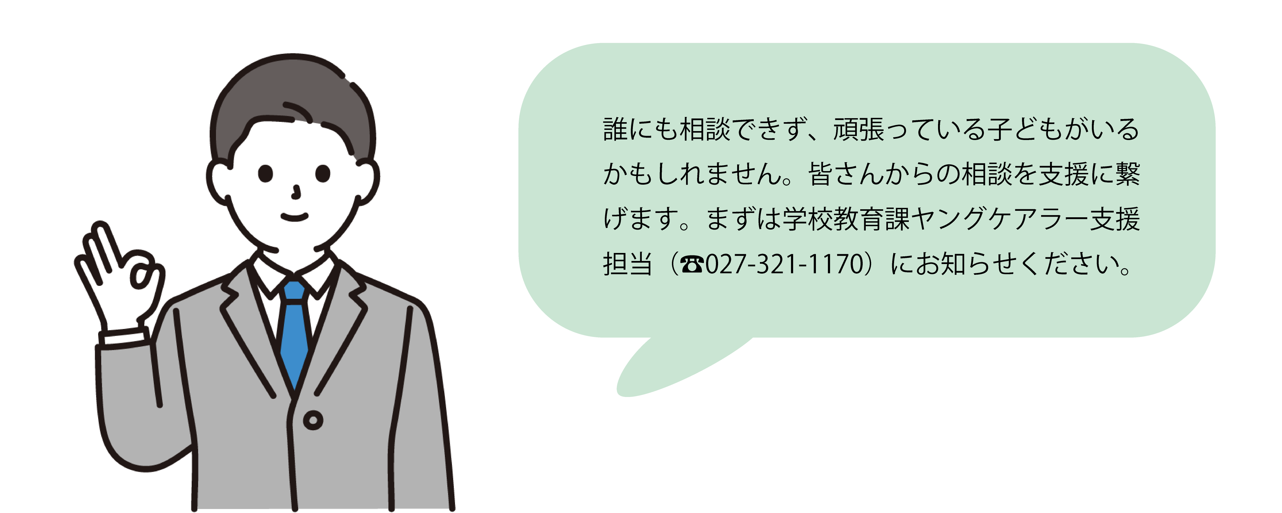 誰にも相談できず、頑張っている子どもがいるかもしれません。皆さんからの相談を支援に繋げます。まずは学校教育課ヤングケアラー支援担当（電話027-321-1170）にお知らせください。