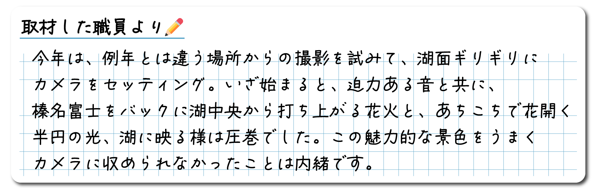 今年は、例年とは違う場所からの撮影を試みて、湖面ギリギリにカメラをセッティング。いざ始まると、迫力のある音とともに、榛名富士をバックに湖中央から打ち上がる花火と、あちこちら花開く半円の光、湖に映る様は圧巻でした。この魅力的な景色をうまくカメラに収められなか