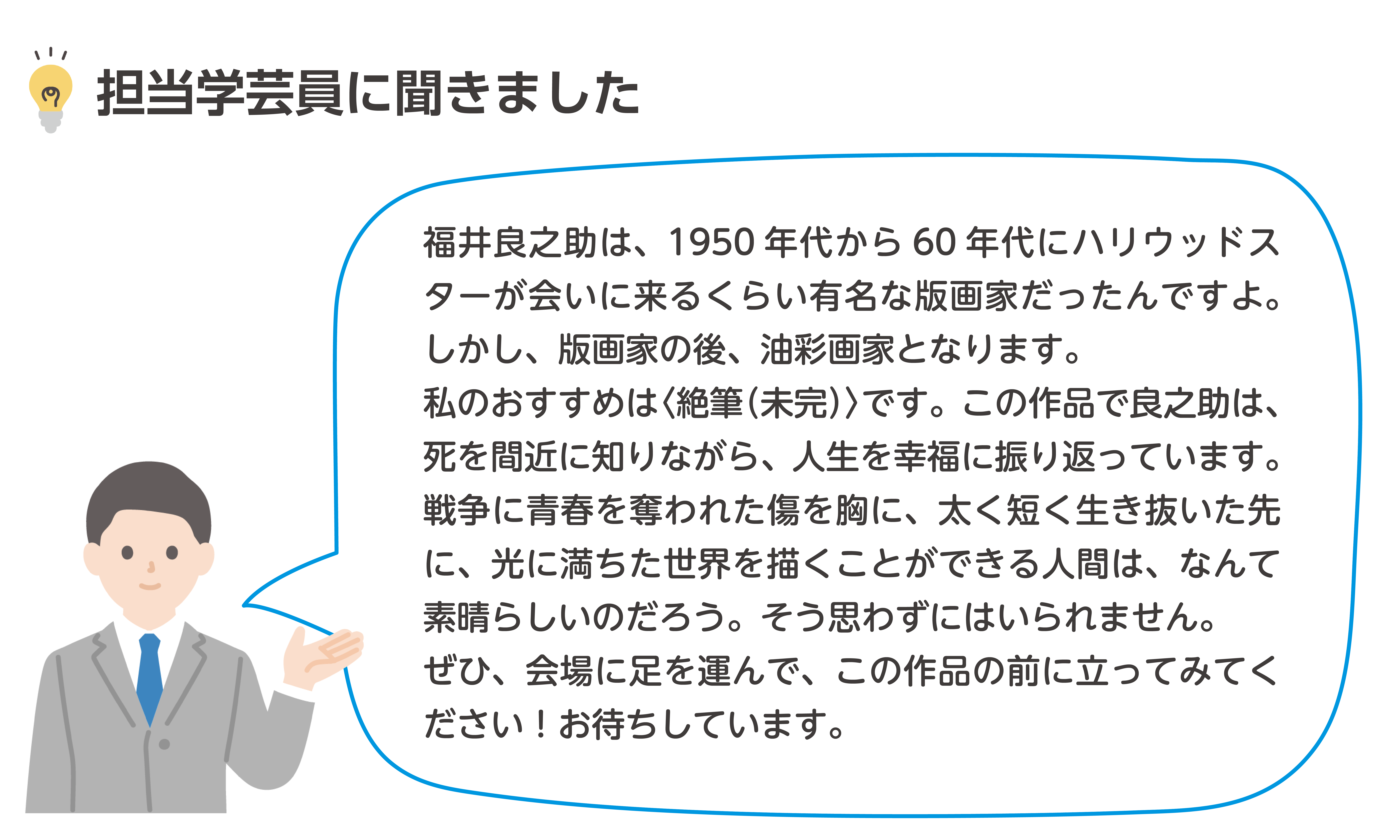 福井良之助は、1950年代から60年代にハリウッドスターが会いに来るくらい有名な版画家だったんですよ。しかし、版画家の後、油彩画家となります。私のおすすめは〈絶筆(未完)〉です。この作品で良之助は、死を間近に知りながら、人生を幸福に振り返っています。戦争に青春を奪われた傷を胸に、太く短く生き抜いた先に、光に満ちた世界を描くことができる人間は、なんて素晴らしいのだろう。そう思わずにはいられません。ぜひ、会場に足を運んで、この作品の前に立ってみてください!お待ちしています。