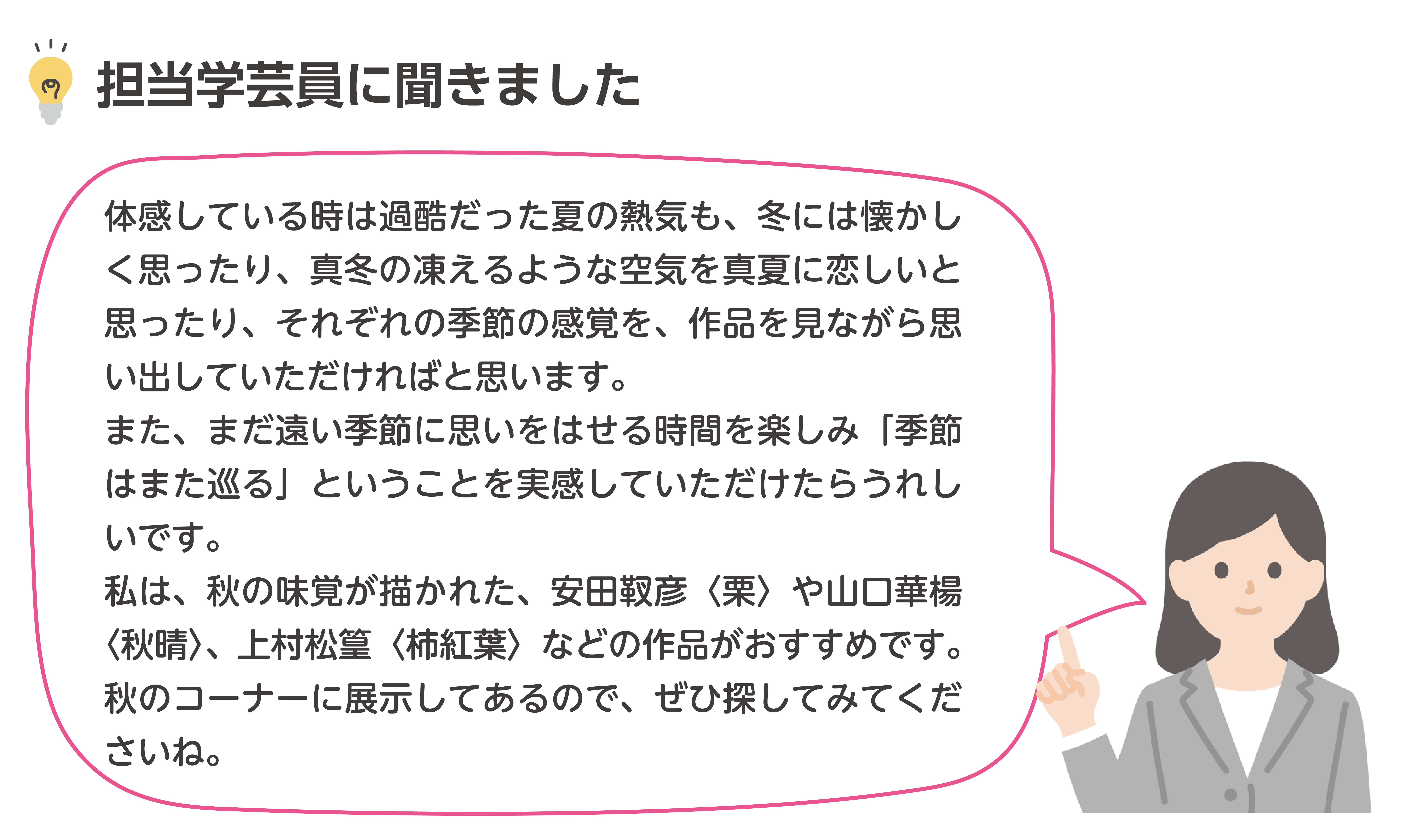 体感している時は過酷だった夏の熱気も、冬には懐かしく思ったり、真冬の凍えるような空気を真夏に恋しいと思ったり、それぞれの季節の感覚を、作品を見ながら思い出していただければと思います。また、まだ遠い季節に思いをはせる時間を楽しみ「季節はまた巡る」ということを実感していただけたらうれしいです。私は、秋の味覚が描かれた、安田靫彦〈栗〉や山口華楊〈秋晴〉、上村松篁〈柿紅葉〉などの作品がおすすめです。秋のコーナーに展示してあるので、ぜひ探してみてくださいね。