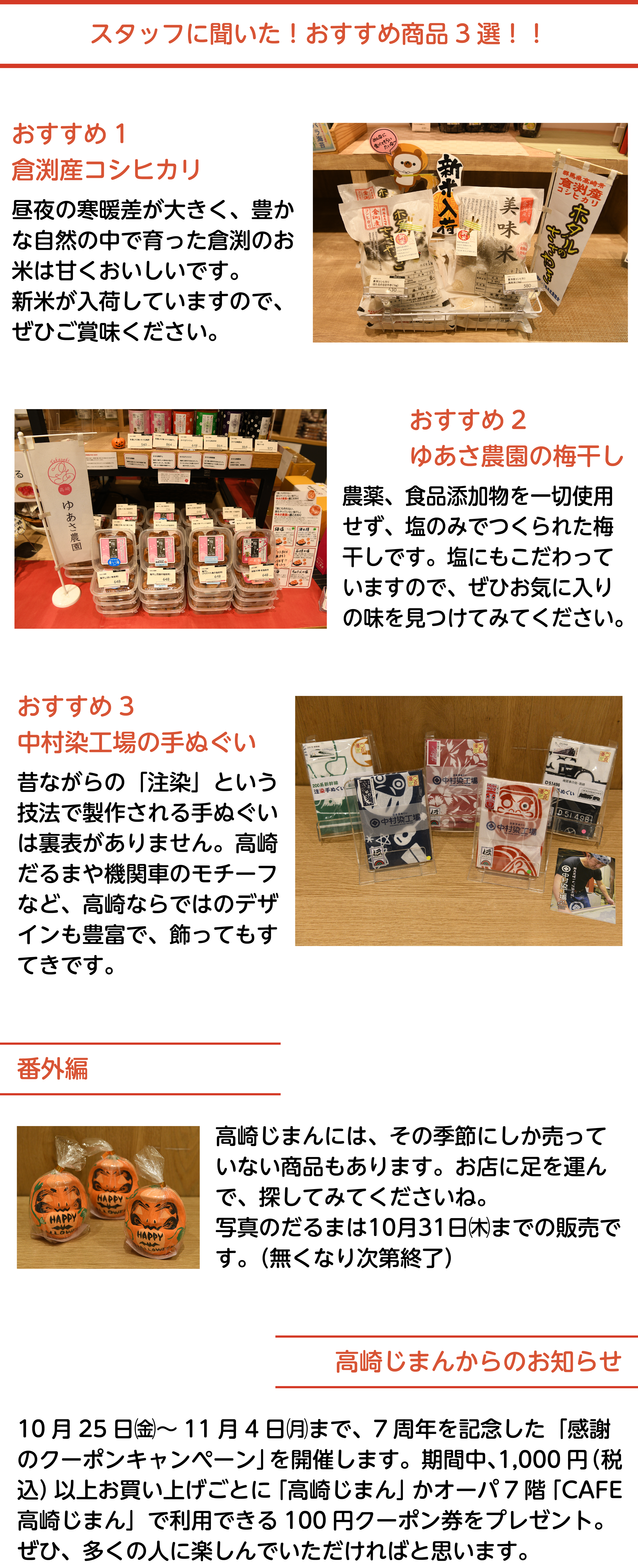 スタッフに聞いた！おすすめ商品3選！！おすすめ1、倉渕産コシヒカリ。昼夜の寒暖差が大きく、豊かな自然の中で育った倉渕のお米は甘くおいしいです。新米が入荷していますので、ぜひご賞味ください。おすすめ2、ゆあさ農園の梅干し。農薬、食品添加物を一切使用せず、塩のみでつくられた梅干しです。塩にもこだわっていますので、ぜひお気に入りの味を見つけてみてください。おすすめ3、中村染工場の手ぬぐい。昔ながらの「注染」という技法で製作される手ぬぐいは裏表がありません。高崎だるまや機関車のモチーフなど、高崎ならではのデザインも豊富で、飾ってもすてきです。番外編。高崎じまんには、その季節にしか売っていない商品もあります。お店に足を運んで、探してみてくださいね。写真のだるまは10月31日㈭までの販売です。（無くなり次第終了）。高崎じまんからのお知らせ。10月25日㈮〜11月4日㈪まで、7周年を記念した「感謝のクーポンキャンペーン」を開催します。期間中、1,000円（税込）以上のお買い上げごとに「高崎じまん」かオーパ7階「CAFE高崎じまん」で利用できる100円クーポン券をプレゼント。ぜひ、多くの人に楽しんでいただければと思います。