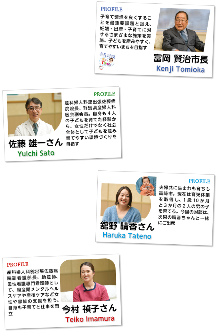 富岡賢治市長。子育て環境を良くすることを最重要課題と捉え、妊娠・出産・子育てに対するさまざまな施策を実施。子どもを産みやすく、育てやすいまちを目指す。佐藤雄一さん。産科婦人科舘出張佐藤病院院長。群馬県産婦人科医会副会長。自身も4人の子どもを育てた経験から、女性だけでなく社会全体として子どもを産み育てやすい環境づくりを目指す。舘野晴香さん。夫婦共に生まれも育ちも高崎市。現在は育児休業を取得し、1歳10か月と3か月の2人の男の子を育てる。今回の対談は、次男の晴音ちゃんと一緒にご出席。今村禎子さん。産科婦人科舘出張佐藤病院副看護部長。助産師、母性看護専門看護師として、周産期メンタルヘルスケアや産後ケアなど女性や家族の支援を担う。自身も子育てと仕事を両立。