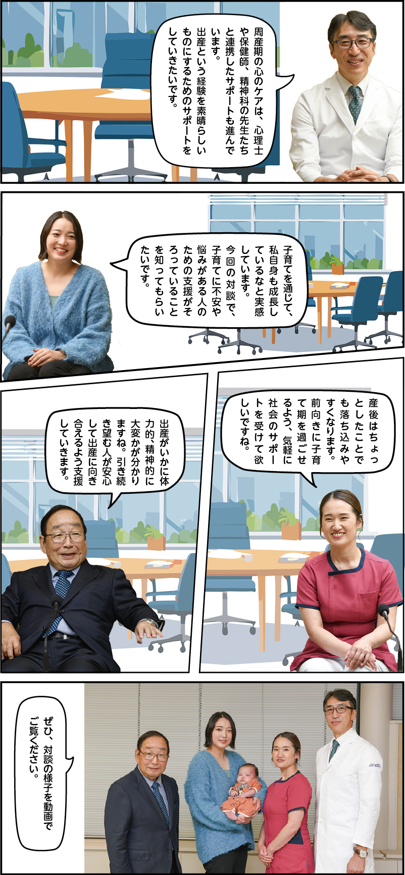 佐藤「周産期の心のケアは、心理士や保健師、精神科の先生たちと連携したサポートも進んでいます。出産という経験を素晴らしいものにするためのサポートをしていきたいです」。舘野「子育てを通じて、私自身も成長しているなと実感しています。今回の対談で、子育てに不安や悩みがある人のための支援がそろっていることを知ってもらいたいです」。今村「産後はちょっとしたことでも落ち込みやすくなります。前向きに子育て期を過ごせるよう、気軽に社会のサポートを受けて欲しいですね」。市長「出産がいかに体力的、精神的に大変かが分かりますね。引き続き望む人が安心して出産に向き合えるよう支援していきます」。全員「ぜひ、対談の様子を動画でご覧ください」。