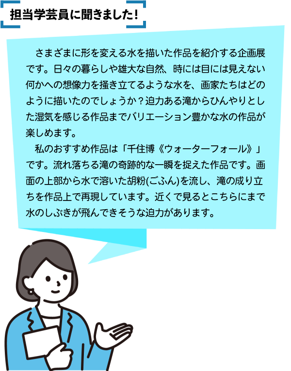担当学芸員に聞きました。さまざまに形を変える水を描いた作品を紹介する企画展です。日々の暮らしや雄大な自然、時には目には見えない何かへの想像力を掻き立てるような水を、画家たちはどのように描いたのでしょうか？迫力ある滝からひんやりとした湿気を感じる作品までバリエーション豊かな水の作品が楽しめます。私のおすすめ作品は「千住博《ウォーターフォール》」です。流れ落ちる滝の奇跡的な一瞬を捉えた作品です。画面の上部から水で溶いた胡粉(ごふん)を流し、滝の成り立ちを作品上で再現しています。近くで見るとこちらにまで水のしぶきが飛んできそうな迫力があります。千住博さんは循環する滝の流れと時間の流れを重ね合わせて「ウォーターフォール」シリーズを描ているそうです。