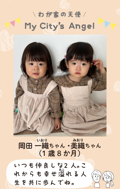 わが家の天使マイシティズエンジェル　岡田いおりちゃん、みおりちゃん（1歳8ヶ月）いつも仲良しな2人。これからも幸せ溢れる人生を共に歩んでね。