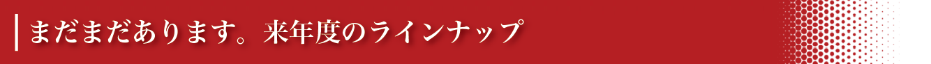 まだまだあります。来年度のラインナップ