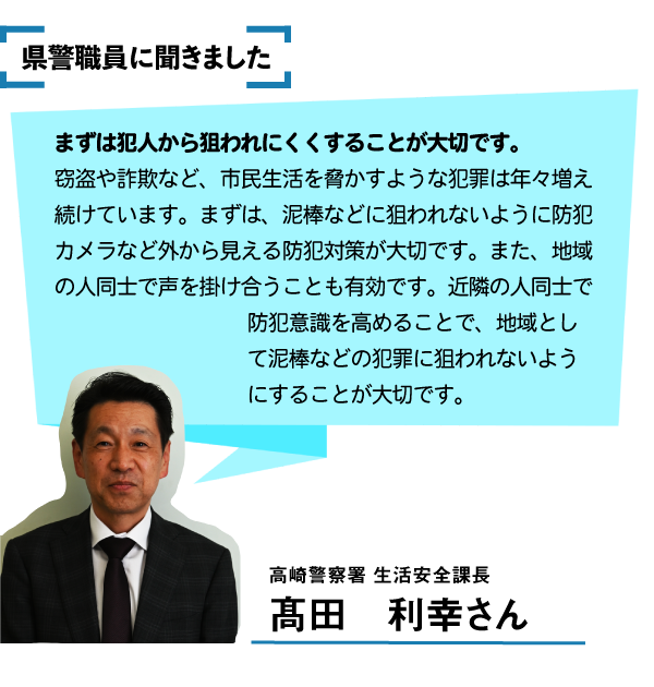 県警職員に聞きました。まずは犯人から狙われにくくすることが大切です。窃盗や詐欺など、市民生活を脅かすような犯罪は年々増え続けています。まずは、泥棒などに狙われないように防犯カメラなど外から見える防犯対策が大切です。また地域の人通しで声を掛けうことも有効です。近隣の人同士で防犯意識を高めることで地域として犯罪に狙われないようにすることが大切です。