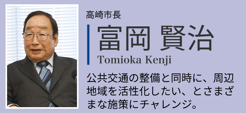 富岡賢治。高崎市長。公共交通の整備と同時に、周 辺地域を活性化したい、とさま ざまな施策にチャレンジ公共交通の整備と同時に、周 辺地域を活性化したい、とさまざまな施策にチャレンジ。