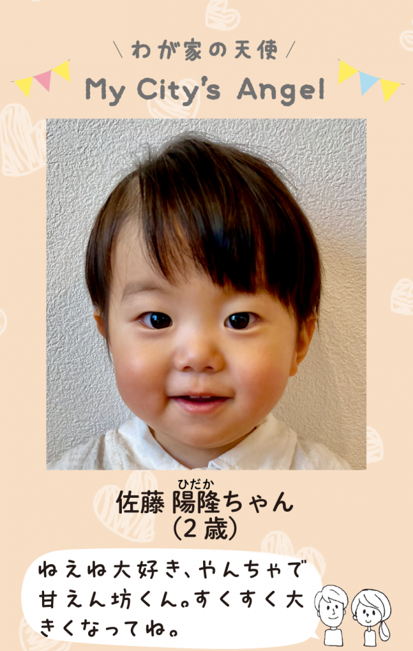 マイシティエンジェルわが家の天使。さとうひだかちゃん (2 歳) ねえね大好き、やんちゃで 甘えん坊くん。すくすく大 きくなってね。