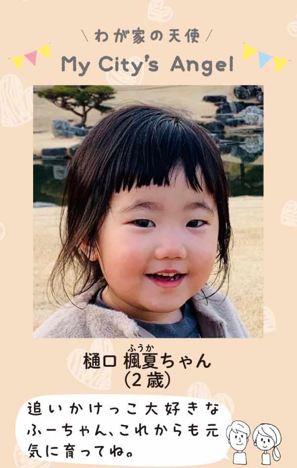 マイシティエンジェルわが家の天使。ひぐちふうかちゃん (2 歳) 追いかけっこ大好きな ふーちゃん、これからも元 気に育ってね。