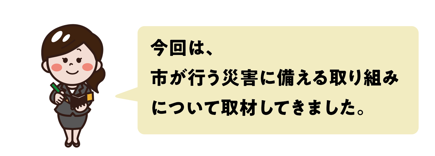 今回は、市が行う災害に備える取り組みについて取材してきました。