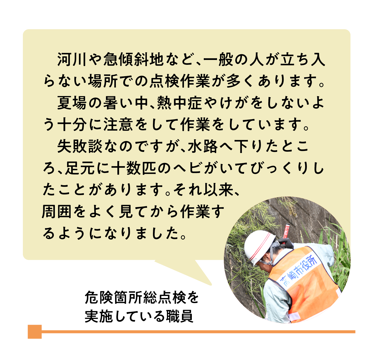 河川や急傾斜地など、一般の人が立ち入らない場所での点検作業が多くあります。夏場の暑い中、熱中症やけがをしないよう十分に注意をして作業をしています。