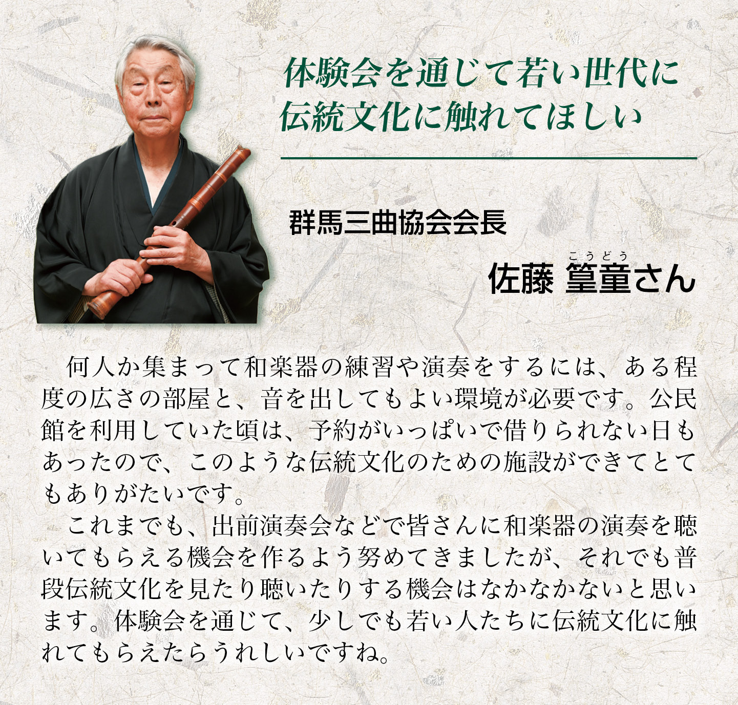 何人か集まって和楽器の練習や演奏をするには、ある程度の広さの部屋と、音を出してもよい環境が必要です。公民館を利用していた頃は、予約がいっぱいで借りられない日もあったので、このような伝統文化のための施設ができてとてもありがたいです。これまでも、出前演奏会などで皆さんに和楽器の演奏を聴いてもらえる機会を作るよう努めてきましたが、それでも普段伝統文化を見たり聴いたりする機会はなかなかないと思います。体験会を通じて、少しでも若い人たちに伝統文化に触れてもらえたらうれしいですね。