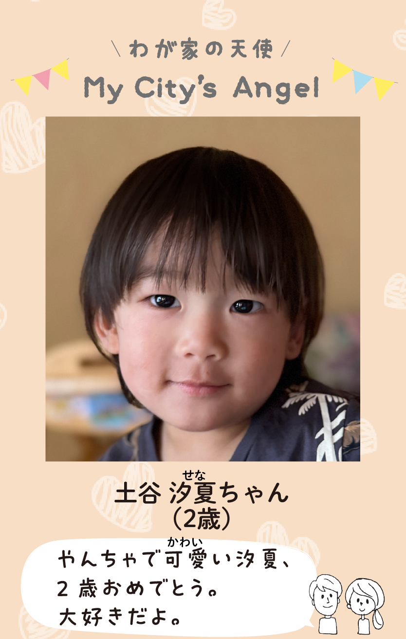 マイシティエンジェルわが家の天使。ツチヤセナちゃん（2歳）コメント「やんちゃで可愛い汐夏、2歳おめでとう。大好きだよ。」
