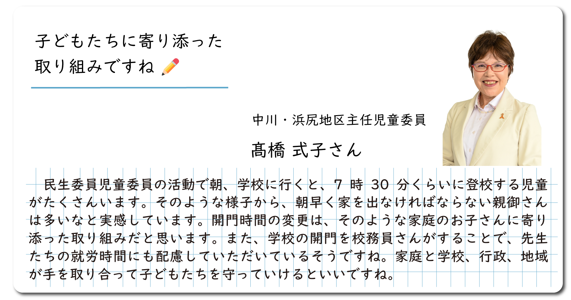 インタビュー　子供達に寄り添った取り組みですね。中川浜尻地区主任児童委員の髙橋のりこさん。民生委員児童委員の仕事で朝、学校に行くと、7時30分くらいに登校する児童がたくさんいます。そのような様子から、朝早く家を出なければならない親御さんは多いなと実感しています。開門時間の変更は、そのような家庭のお子さんに寄り添った取り組みだと思います。また、学校の開門を校務員さんがすることで先生たちの就労時間にも配慮していただいているそうですね。家庭と学校、行政、地域が手を取り合って子ども達を守っていけるといいですね。