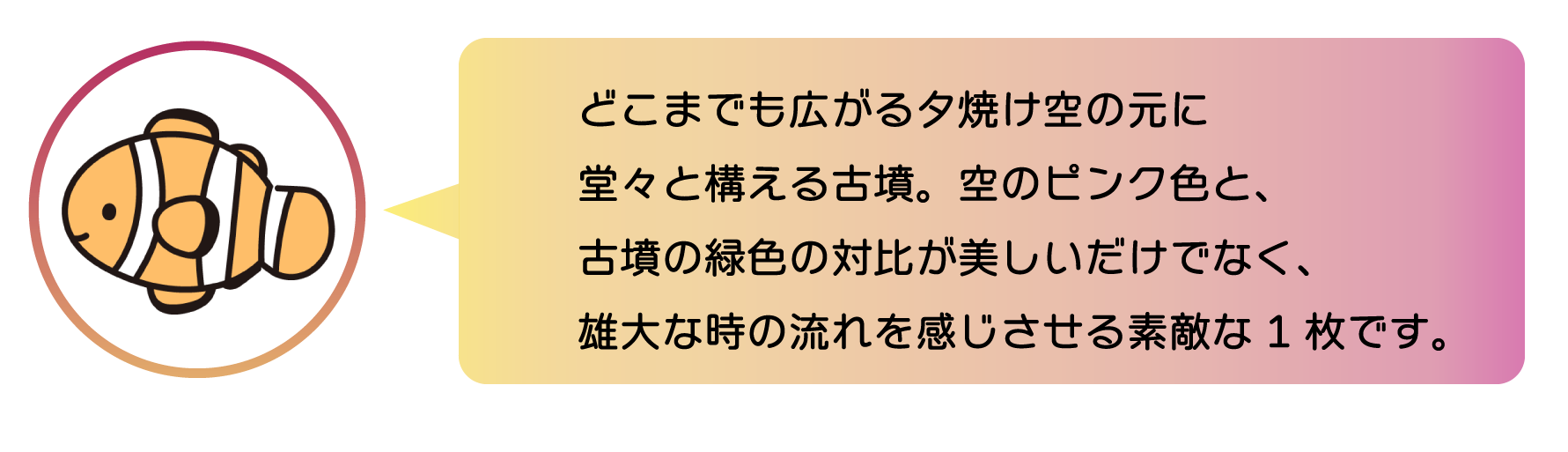 職員からのコメント。どこまでも広がる夕焼け空に堂々と構える古墳。空のピンク色と、古墳の緑色の対比が美しいだけでなく、雄大な時の流れを感じさせる素敵な1枚です。