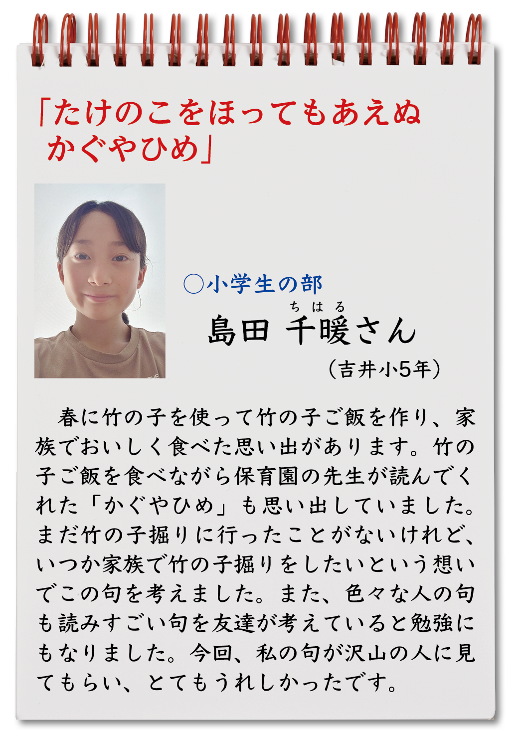 たけのこをほってもあえぬかぐやひめ （島田千暖・吉井小5年）春に竹の子を使って竹の子ご飯を作り、家族でおいしく食べた思い出があります。竹の子ご飯を食べながら保育園の先生が読んでくれた「かぐやひめ」も思い出していました。まだ竹の子掘りに行ったことがないけれど、いつか家族で竹の子掘りをしたいという想いでこの句を考えました。また、色々な人の句も読みすごい句を友達が考えていると勉強にもなりました。今回、私の句が沢山の人に見てもらい、とてもうれしかったです。