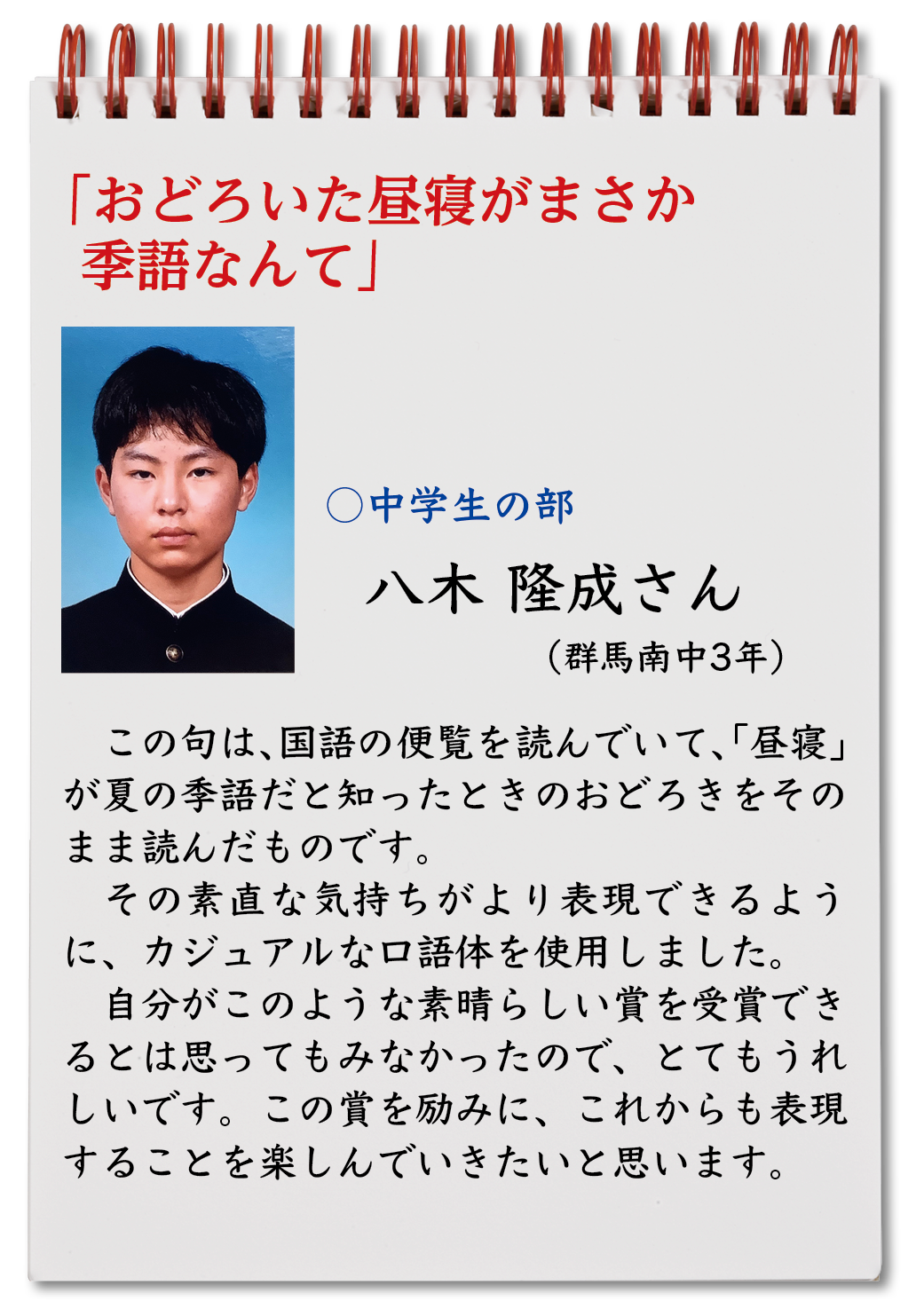 おどろいた昼寝がまさか季語なんて （八木隆成・群馬南中3年）この句は、国語の便覧を読んでいて、「昼寝」が夏の季語だと知ったときのおどろきをそのまま読んだものです。 その素直な気持ちがより表現できるように、カジュアルな口語体を使用しました。 自分がこのような素晴らしい賞を受賞できるとは思ってもみなかったので、とてもうれしいです。この賞を励みに、これからも表現することを楽しんでいきたいと思います。