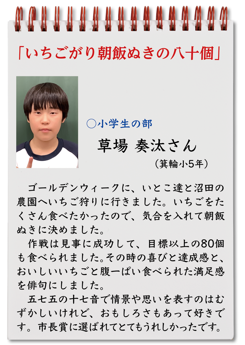 いちごがり朝飯ぬきの八十個（草場奏汰・箕輪小5年）ゴールデンウィークに、いとこ達と沼田の農園へいちご狩りに行きました。いちごをたくさん食べたかったので、気合を入れて朝飯ぬきに決めました。作戦は見事に成功して、目標以上の80個も食べられました。その時の喜びと達成感と、おいしいいちごと腹一ぱい食べられた満足感を俳句にしました。五七五の十七音で情景や思いを表すのはむずかしいけれど、おもしろさもあって好きです。市長賞に選ばれてとてもうれしかったです。