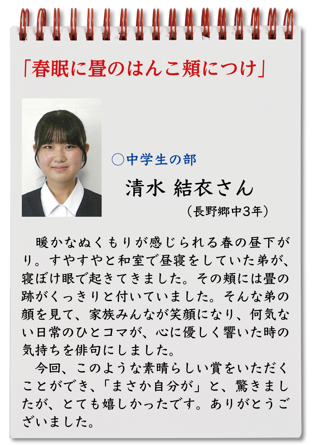 春眠に畳のはんこ頬につけ（清水結衣・長野郷中3年）暖かなぬくもりが感じられる春の昼下がり。すやすやと和室で昼寝をしていた弟が、寝ぼけ眼で起きてきました。その頬には畳の跡がくっきりと付いていました。そんな弟の顔を見て、家族みんなが笑顔になり、何気ない日常のひとコマが、心に優しく響いた時の気持ちを俳句にしました。今回、このような素晴らしい賞をいただくことができ、「まさか自分が」と、驚きましたが、とても嬉しかったです。ありがとうございました。