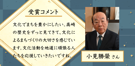 小見勝栄さん。受賞コメント。文化でまちを豊かにしたい。高崎の歴史をずっと見てきて、文化によるまちづくりの大切さを感じています。文化活動を地道に頑張る人たちを応援していきたいですね。