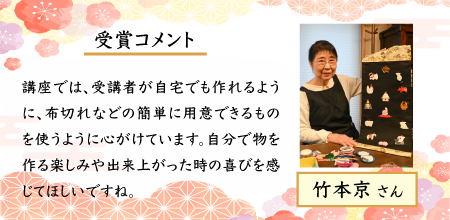 竹本京さん。受賞コメント。講座では、受講者が自宅でも作れるように、布切れなどの簡単に用意できるものを使うように心がけています。自分で作る楽しさやできあがた時の喜びを感じてほしいですね。