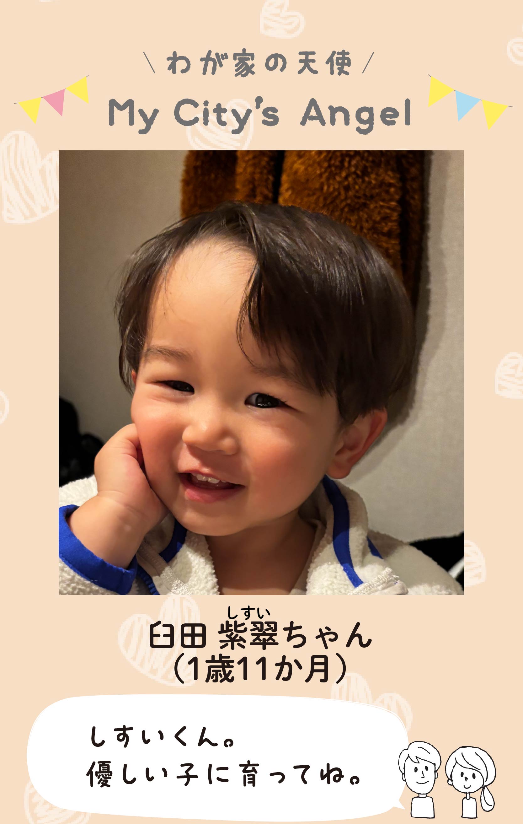 マイシティエンジェルわが家の天使。ウスダシスイちゃん（1歳11か月）コメント「しすいくん。優しい子に育ってね。」