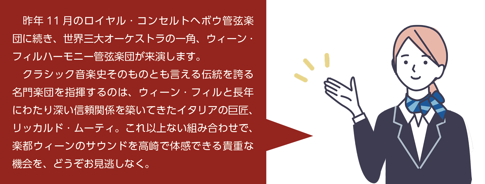 昨年11月のロイヤル・コンセルトへボウ管弦楽団に続き、世界三大オーケストラの一角、ウィーン・フィルハーモニー管弦楽団が来演します。クラシック音楽史そのものと言える伝統を誇る名門楽団を指揮するのは、ウィーン・フィルと長年にわたり深い信頼関係を築いてきたイタリアの巨匠リッカルド・ムーティ。これ以上ない組み合わせで、楽都ウィーンのサウンドを高崎で体感できる貴重な機会を、どうぞお見逃しなく。