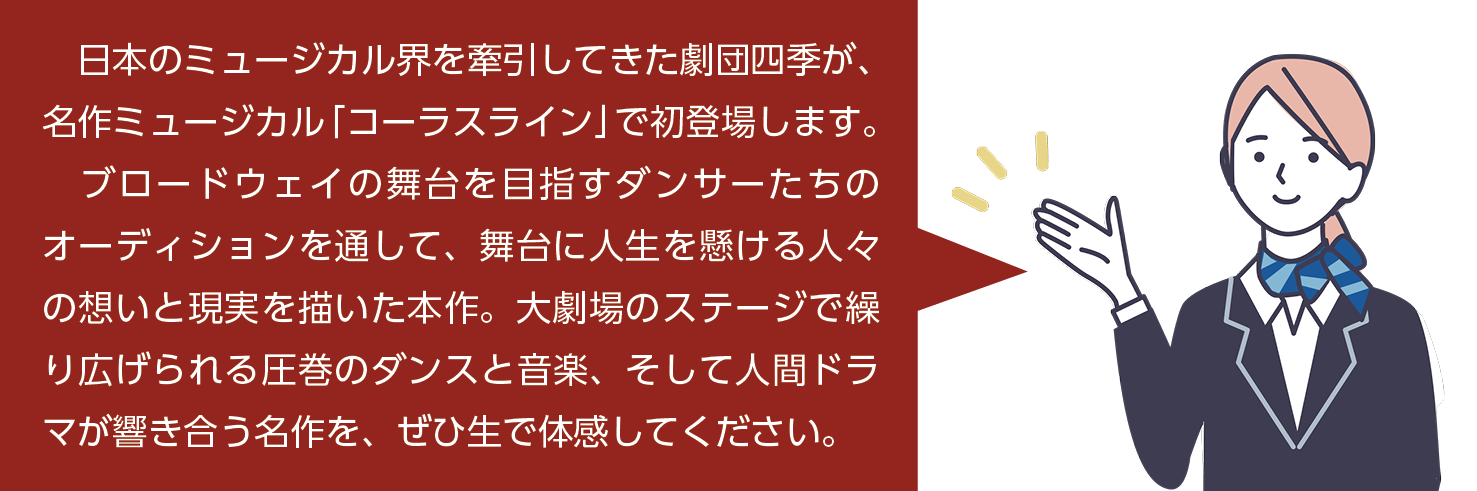 日本のミュージカル界を牽引してきた劇団四季が、名作ミュージカル「コーラスライン」で初登場します。ブロードウェイの舞台を目指すダンサーたちのオーディションをとおして、舞台に人生を懸ける人々の想いと現実を描いた本作。大劇場のステージで繰り広げられる圧巻のダンス