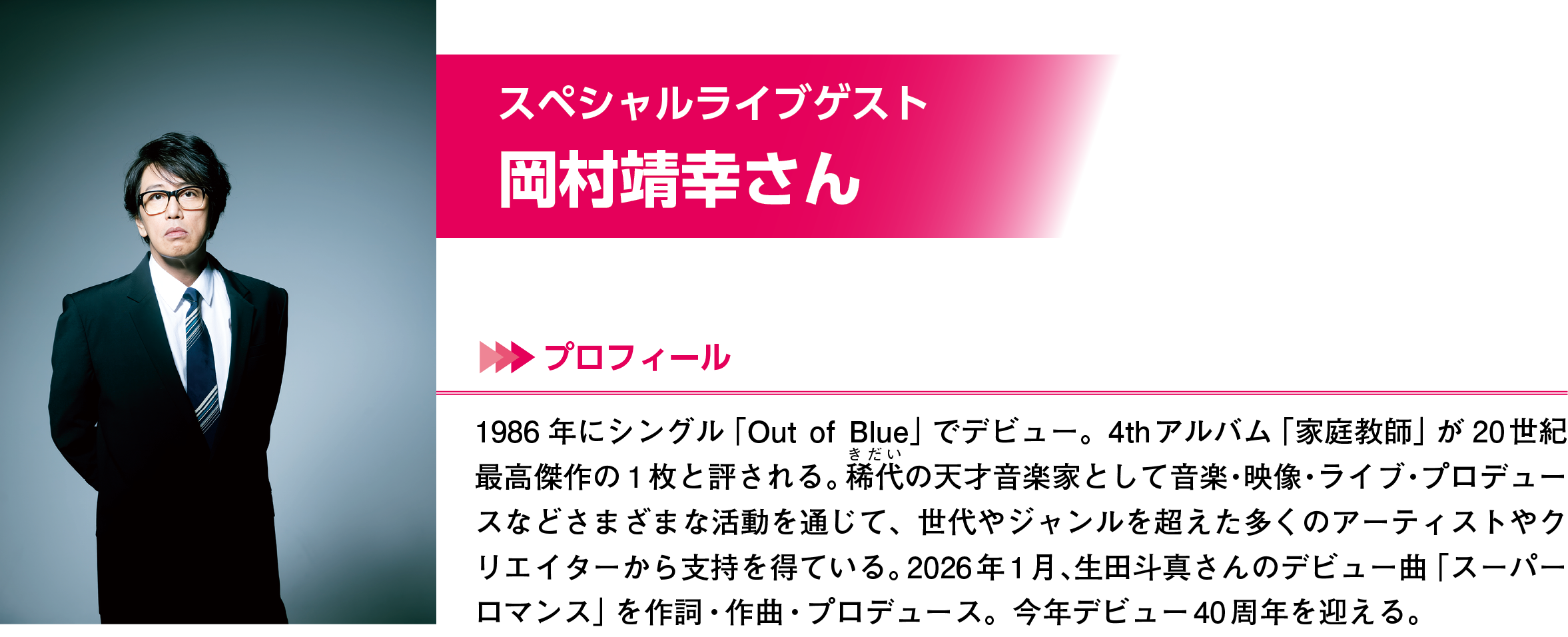 岡村靖幸さん。1986年にシングル「Out of Blue」でデビュー。4thアルバム「家庭教師」が20世紀最高傑作の1枚と評される。奇代の天才音楽家として音楽・映像・ライブ・プロデュースなどさまざまな活動を通じて、世代やジャンルを超えた多くのアーティストやクリエイターから支持を得ている。2026年1月、生田斗真さんのデビュー曲「スーパーロマンス」の作詞・作曲をプロデュース。今年デビュー40周年を迎える。