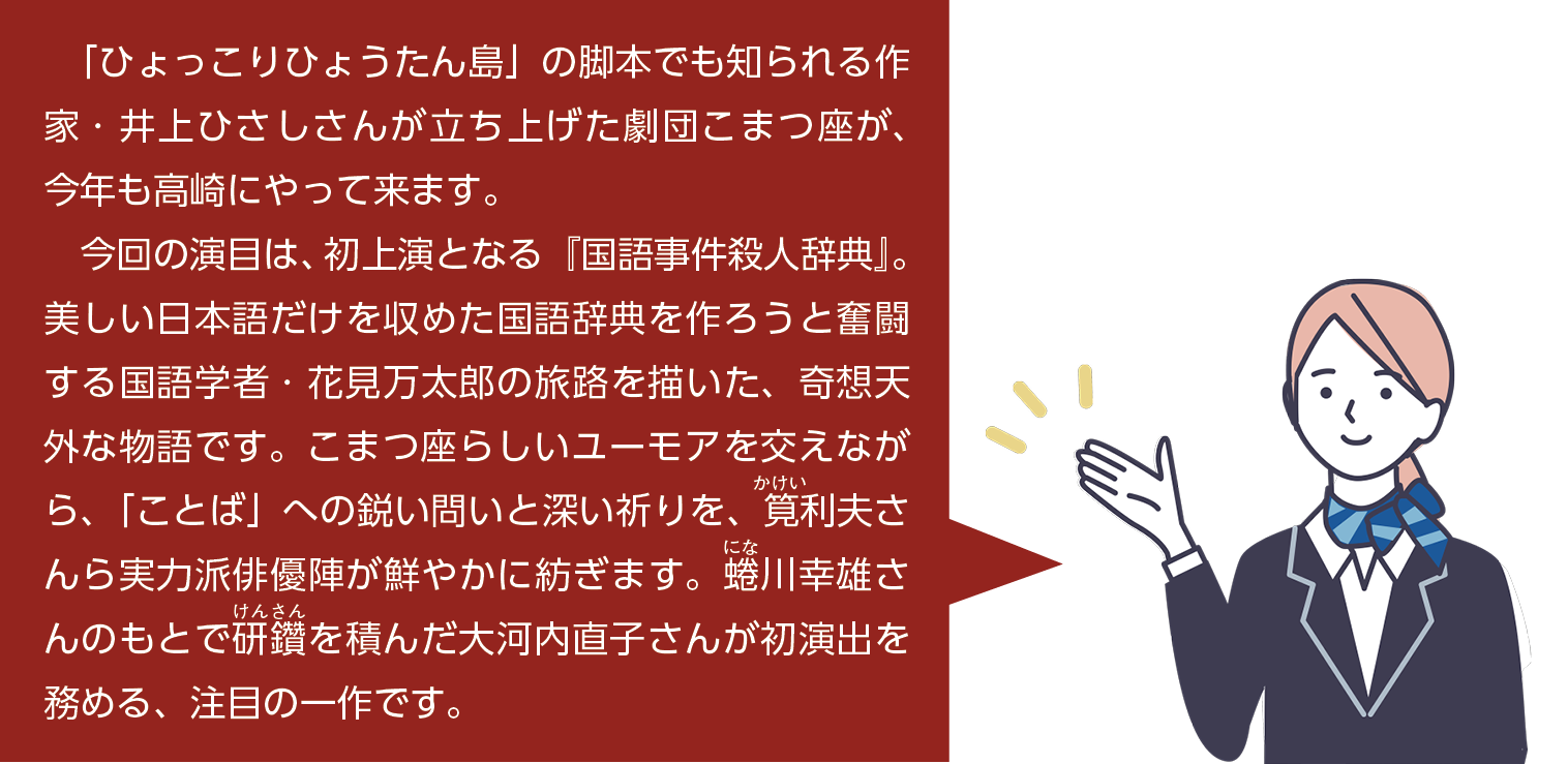 「ひょっこりひょうたん島」の脚本でも知られる作家・井上ひさしさんが立ち上げた劇団こまつ座が、今年も高崎市にやってきます。今回の演目は、初上演となる「国語事件殺人辞典」。美しい日本語だけを収めた国語辞典を作ろうと奮闘する国語学者・花見万太郎の旅路を描いた、奇