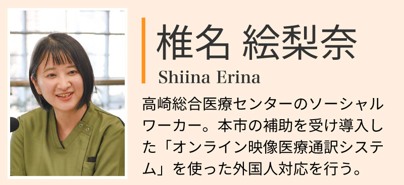 椎名絵梨奈。高崎総合医療センターのソーシャルワーカー。本市の補助を受け導入した「オンライン映像医療通訳システム」を使った外国人対応を行う。