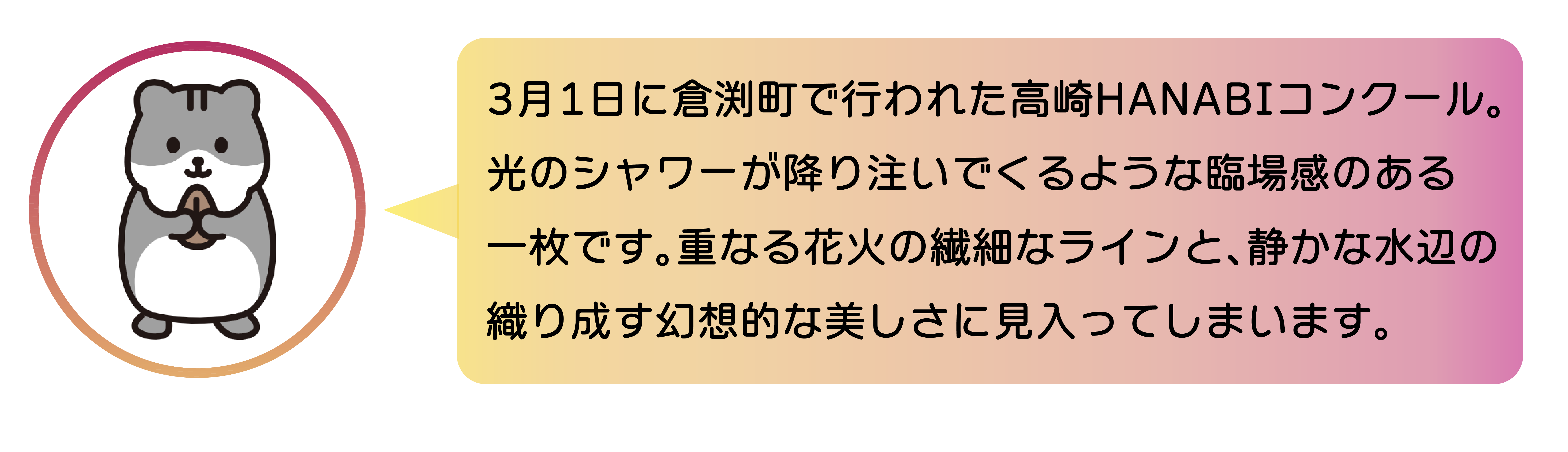 職員からのコメント。3月1日に倉渕町で行われた高崎HANABIコンクール。光のシャワーが降り注いでくるような臨場感のある 一枚です。重なる花火の繊細なラインと、静かな水辺の織り成す幻想的な美しさに見入ってしまいます。