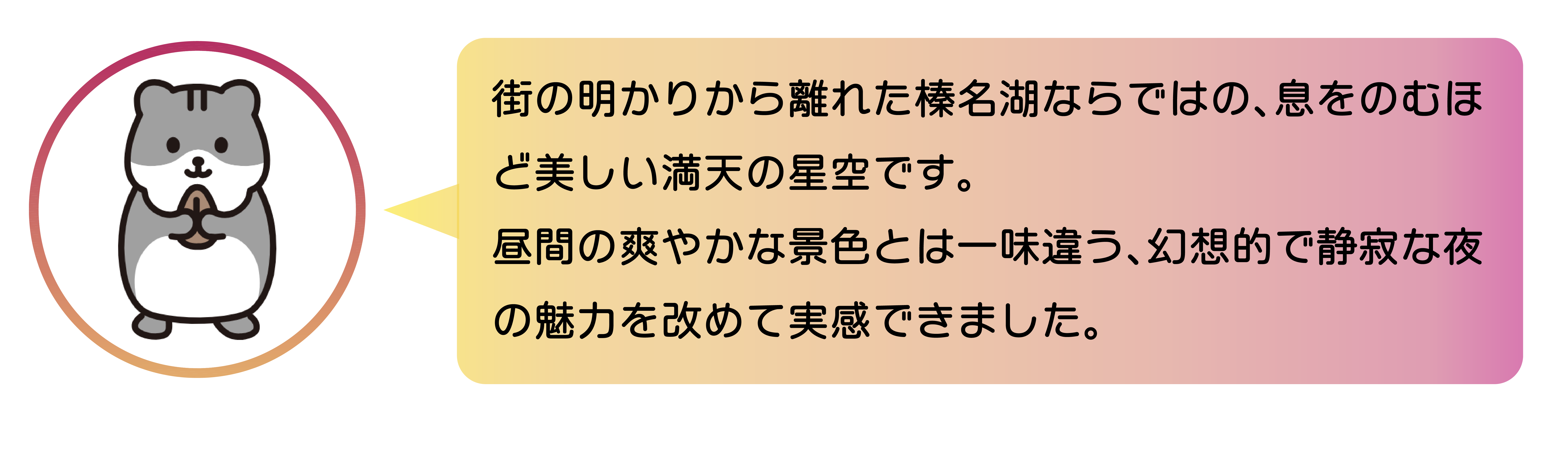 街の明かりから離れた榛名湖ならではの、息をのむほ ど美しい満天の星空です。 昼間の爽やかな景色とは一味違う、幻想的で静寂な夜 の魅力を改めて実感できました。